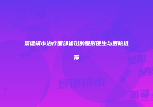 景德镇市治疗面部雀斑的整形医生与医院推荐