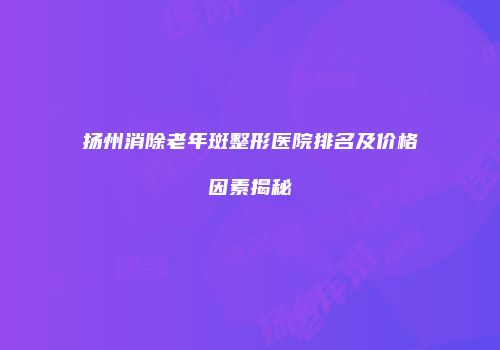 扬州消除老年斑整形医院排名及价格因素揭秘