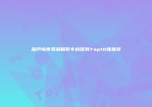 葫芦岛市耳朵畸形专科医院Top10强推荐
