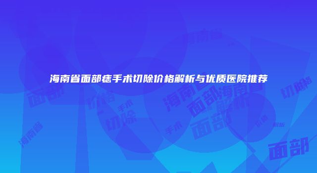 海南省面部痣手术切除价格解析与优质医院推荐