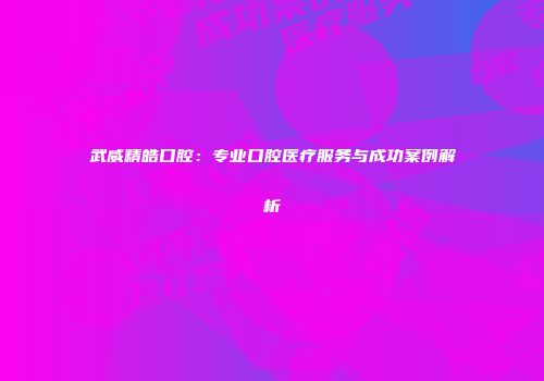 武威精皓口腔：专业口腔医疗服务与成功案例解析