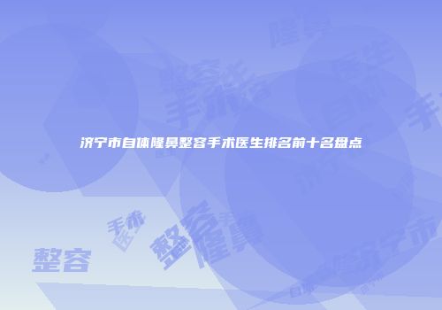 济宁市自体隆鼻整容手术医生排名前十名盘点