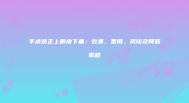 手术矫正上眼皮下垂：效果、费用、风险及降低策略