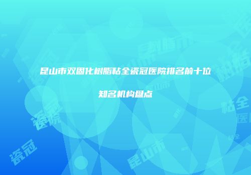 昆山市双固化树脂粘全瓷冠医院排名前十位知名机构盘点