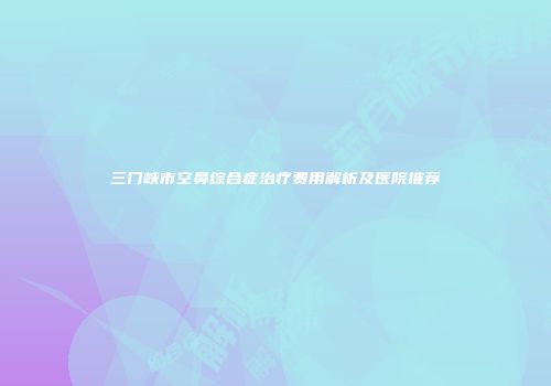 三门峡市空鼻综合症治疗费用解析及医院推荐