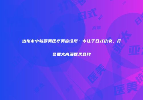 达州市中新颐美医疗美容诊所：专注于日式抗衰，打造亚太高端医美品牌