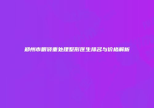 郑州市眼袋重处理整形医生排名与价格解析