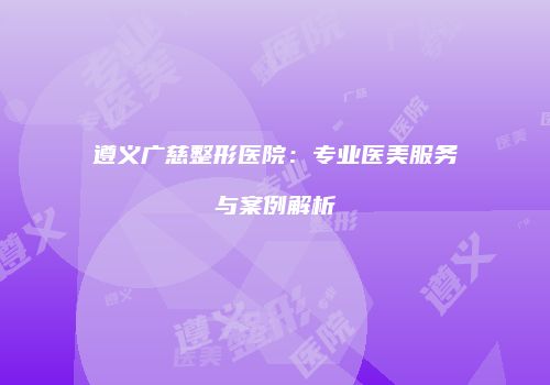 遵义广慈整形医院：专业医美服务与案例解析