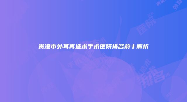 贵港市外耳再造术手术医院排名前十解析