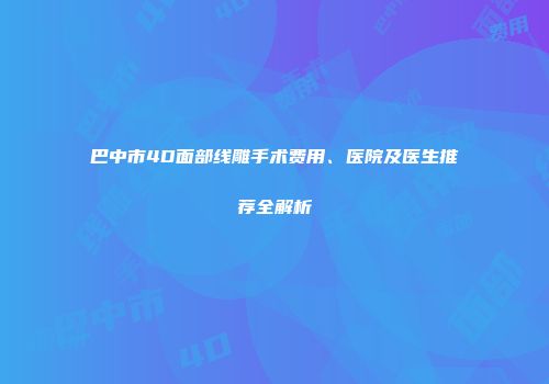 巴中市4D面部线雕手术费用、医院及医生推荐全解析