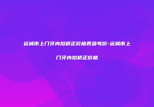 运城市上门牙内扣矫正价格表参考价-运城市上门牙内扣矫正价格