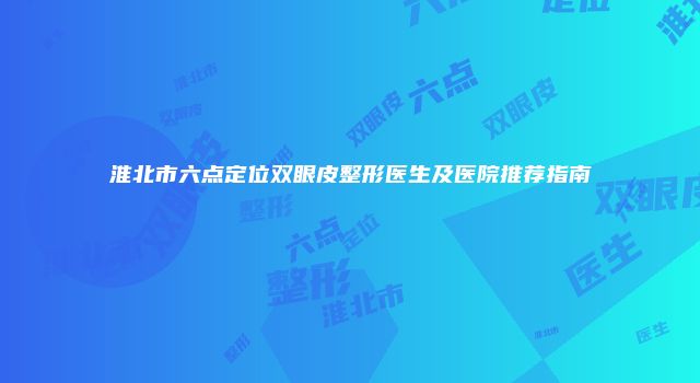 淮北市六点定位双眼皮整形医生及医院推荐指南