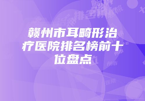 赣州市耳畸形治疗医院排名榜前十位盘点