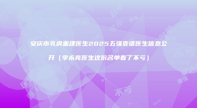 安庆市乳房重建医生2025五强靠谱医生信息公开（李永亮医生这份名单看了不亏）