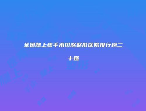 全国腿上痣手术切除整形医院排行榜二十强