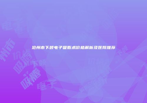 沧州市下颌电子吸脂术价格解析及医院推荐