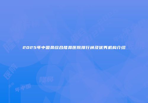2025年中国鼻综合隆鼻医院排行榜及优秀机构介绍