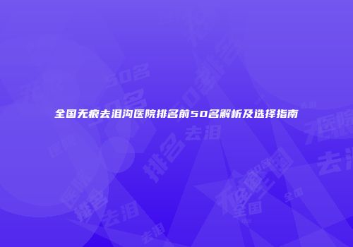 全国无痕去泪沟医院排名前50名解析及选择指南