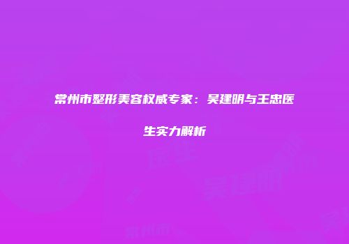 常州市整形美容权威专家：吴建明与王忠医生实力解析
