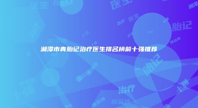 湘潭市青胎记治疗医生排名榜前十强推荐