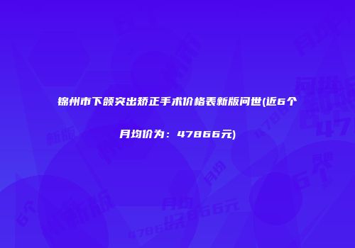 锦州市下颌突出矫正手术价格表新版问世(近6个月均价为：47866元)