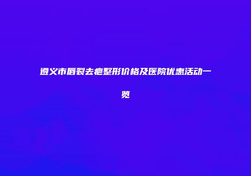 遵义市唇裂去疤整形价格及医院优惠活动一览