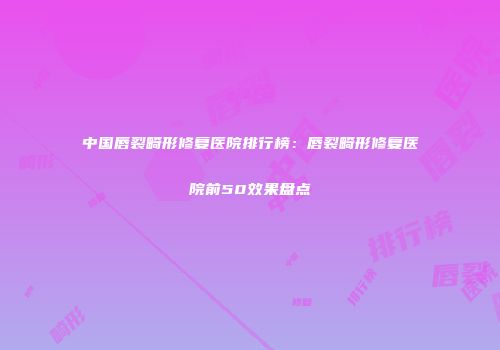 中国唇裂畸形修复医院排行榜：唇裂畸形修复医院前50效果盘点