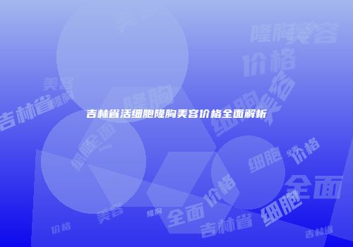 吉林省活细胞隆胸美容价格全面解析