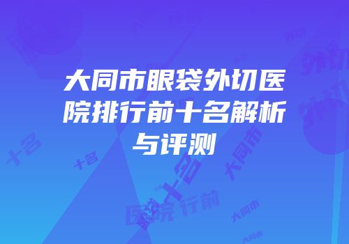 大同市眼袋外切医院排行前十名解析与评测