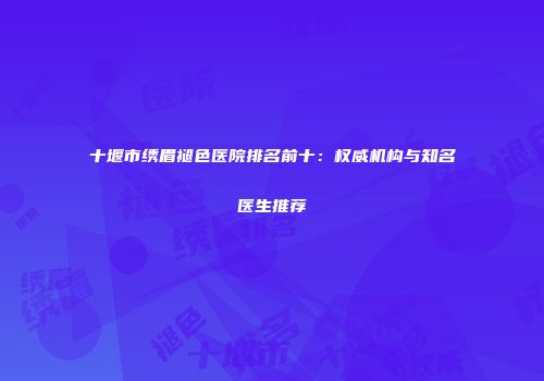 十堰市绣眉褪色医院排名前十：权威机构与知名医生推荐