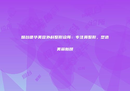 烟台德华美容外科整形诊所：专注鼻整形，塑造美丽新颜