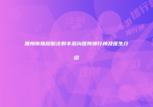 潮州市玻尿酸注射丰泪沟医院排行榜及医生介绍