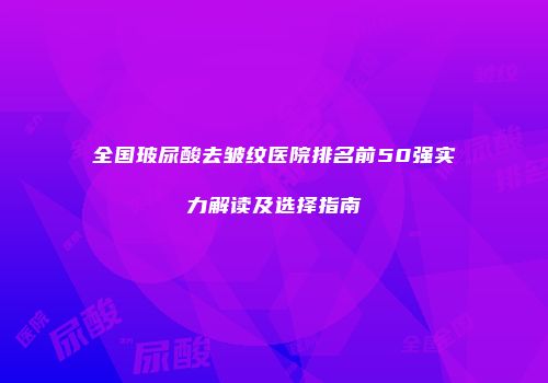 全国玻尿酸去皱纹医院排名前50强实力解读及选择指南