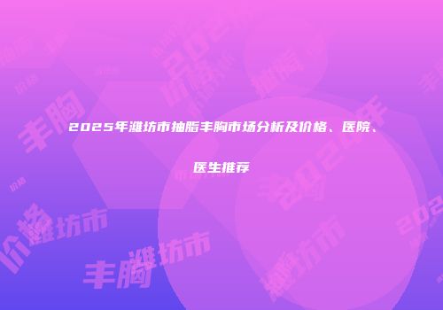 2025年潍坊市抽脂丰胸市场分析及价格、医院、医生推荐
