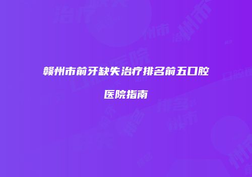 赣州市前牙缺失治疗排名前五口腔医院指南