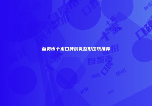 自贡市十家口碑副乳整形医院推荐
