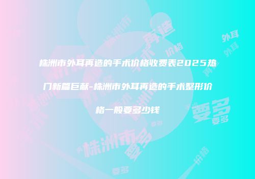 株洲市外耳再造的手术价格收费表2025热门新篇巨献-株洲市外耳再造的手术整形价格一般要多少钱