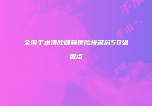 全国手术清除腋臭医院排名前50强盘点