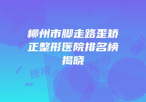 柳州市脚走路歪矫正整形医院排名榜揭晓