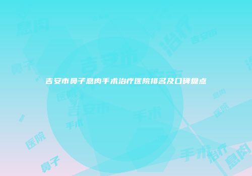 吉安市鼻子息肉手术治疗医院排名及口碑盘点