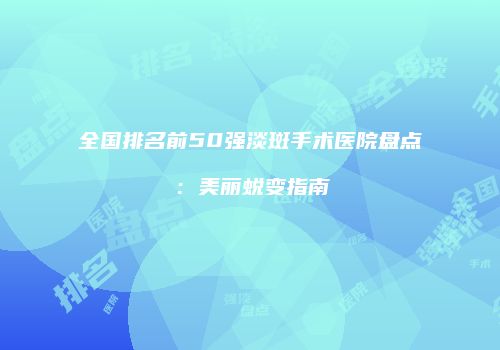 全国排名前50强淡斑手术医院盘点：美丽蜕变指南