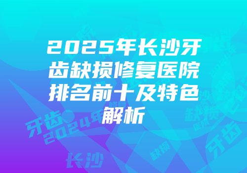 2025年长沙牙齿缺损修复医院排名前十及特色解析