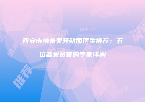 西安市纳米美牙贴面医生推荐：五位备受赞誉的专家详解