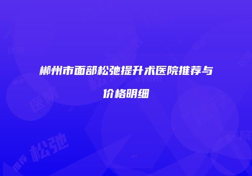 郴州市面部松弛提升术医院推荐与价格明细