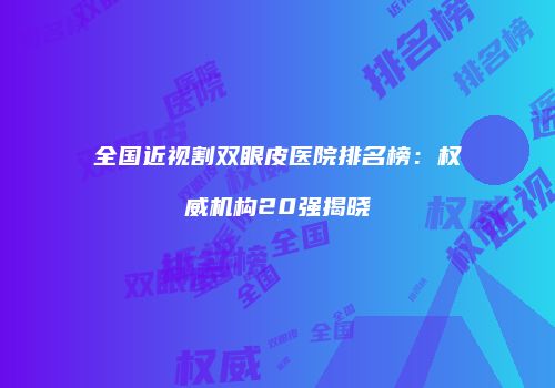 全国近视割双眼皮医院排名榜：权威机构20强揭晓