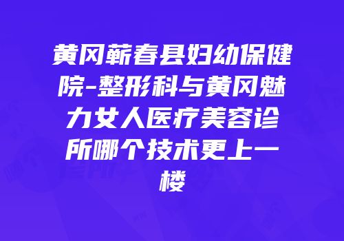 黄冈蕲春县妇幼保健院-整形科与黄冈魅力女人医疗美容诊所哪个技术更上一楼
