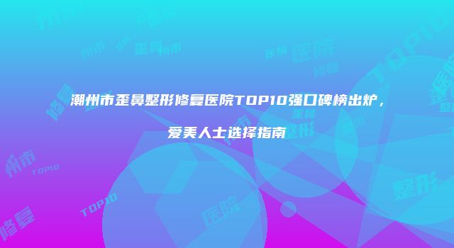 潮州市歪鼻整形修复医院TOP10强口碑榜出炉，爱美人士选择指南