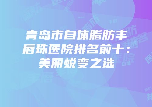 青岛市自体脂肪丰唇珠医院排名前十：美丽蜕变之选