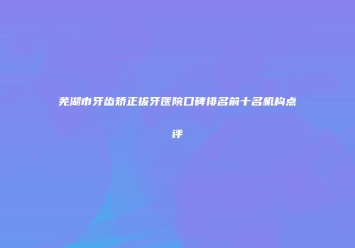 芜湖市牙齿矫正拔牙医院口碑排名前十名机构点评