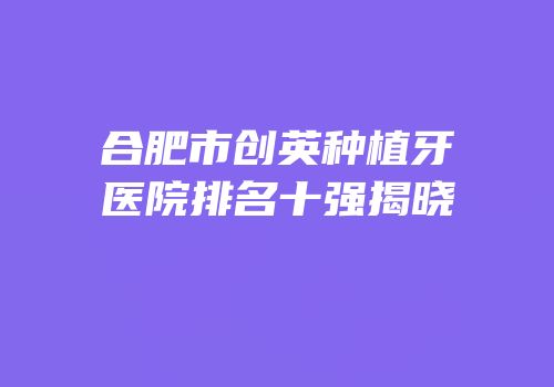 合肥市创英种植牙医院排名十强揭晓